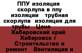 ППУ изоляция, скорлупа в ппу изоляции , трубная скорлупа, изоляция для трубы › Цена ­ 120 - Хабаровский край, Хабаровск г. Строительство и ремонт » Вентиляция и кондиционирование   . Хабаровский край